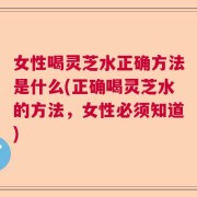 女性喝灵芝水正确方法是什么(正确喝灵芝水的方法，女性必须知道)