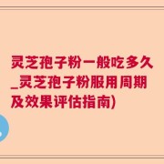 灵芝孢子粉一般吃多久_灵芝孢子粉服用周期及效果评估指南)