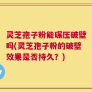 灵芝孢子粉能碾压破壁吗(灵芝孢子粉的破壁效果是否持久？)