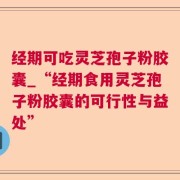 经期可吃灵芝孢子粉胶囊_“经期食用灵芝孢子粉胶囊的可行性与益处”
