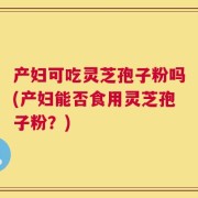 产妇可吃灵芝孢子粉吗(产妇能否食用灵芝孢子粉？)