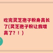 吃完灵芝孢子粉身高长了(灵芝孢子粉让我增高了？！)