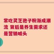 常吃灵芝孢子粉渐成潮流 背后是养生需求还是营销噱头