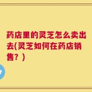 药店里的灵芝怎么卖出去(灵芝如何在药店销售？)