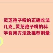灵芝孢子粉的正确吃法几克_灵芝孢子粉的科学食用方法及推荐剂量