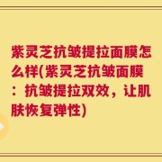 紫灵芝抗皱提拉面膜怎么样(紫灵芝抗皱面膜：抗皱提拉双效，让肌肤恢复弹性)