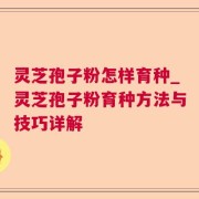 灵芝孢子粉怎样育种_灵芝孢子粉育种方法与技巧详解