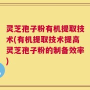 灵芝孢子粉有机提取技术(有机提取技术提高灵芝孢子粉的制备效率)