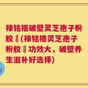 禄铭禧破壁灵芝孢子粉胶蘘(禄铭禧灵芝孢子粉胶蘘功效大，破壁养生滋补好选择)