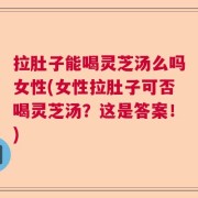 拉肚子能喝灵芝汤么吗女性(女性拉肚子可否喝灵芝汤？这是答案！)