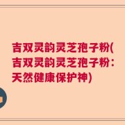 吉双灵韵灵芝孢子粉(吉双灵韵灵芝孢子粉：天然健康保护神)