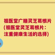祖医堂广膳灵芝葛根片(祖医堂灵芝葛根片：注重健康生活的选择)