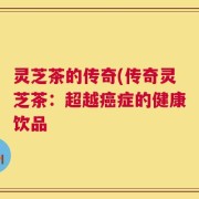 灵芝茶的传奇(传奇灵芝茶：超越癌症的健康饮品