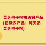 灵芝孢子粉初级农产品(初级农产品：纯天然灵芝孢子粉)