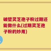 破壁灵芝孢子粉过期还能做什么(过期灵芝孢子粉的妙用)