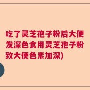 吃了灵芝孢子粉后大便发深色食用灵芝孢子粉致大便色素加深)