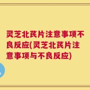 灵芝北芪片注意事项不良反应(灵芝北芪片注意事项与不良反应)