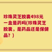 珍珠灵芝胶囊498元一盒是药吗(珍珠灵芝胶囊，是药品还是保健品？)