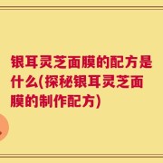 银耳灵芝面膜的配方是什么(探秘银耳灵芝面膜的制作配方)