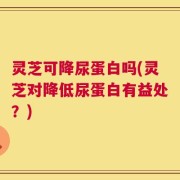 灵芝可降尿蛋白吗(灵芝对降低尿蛋白有益处？)