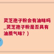 灵芝孢子粉会有油味吗_灵芝孢子粉是否具有油质气味？)