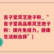 吉子堂灵芝孢子粉_“吉子堂高品质灵芝孢子粉：提升免疫力，健康生活新选择”)