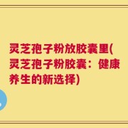 灵芝孢子粉放胶囊里(灵芝孢子粉胶囊：健康养生的新选择)