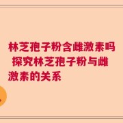 林芝孢子粉含雌激素吗 探究林芝孢子粉与雌激素的关系