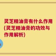 灵芝精油膏有什么作用(灵芝精油膏的功效与作用解析)