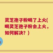 灵芝孢子粉喝了上火(喝灵芝孢子粉会上火，如何解决？)