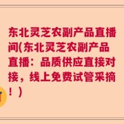 东北灵芝农副产品直播间(东北灵芝农副产品直播：品质供应直接对接，线上免费试管采摘！)