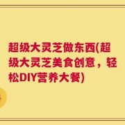 超级大灵芝做东西(超级大灵芝美食创意，轻松DIY营养大餐)