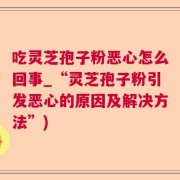 吃灵芝孢子粉恶心怎么回事_“灵芝孢子粉引发恶心的原因及解决方法”)