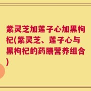 紫灵芝加莲子心加黑枸杞(紫灵芝、莲子心与黑枸杞的药膳营养组合)
