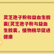 灵芝孢子粉和益血生胶囊(灵芝孢子粉与益血生胶囊，植物精华促进健康