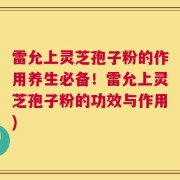 雷允上灵芝孢子粉的作用养生必备！雷允上灵芝孢子粉的功效与作用)