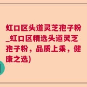 虹口区头道灵芝孢子粉_虹口区精选头道灵芝孢子粉，品质上乘，健康之选)