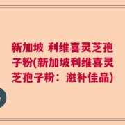 新加坡 利维喜灵芝孢子粉(新加坡利维喜灵芝孢子粉：滋补佳品)