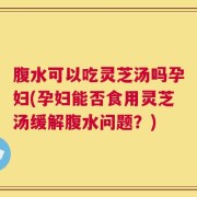 腹水可以吃灵芝汤吗孕妇(孕妇能否食用灵芝汤缓解腹水问题？)