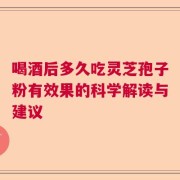 喝酒后多久吃灵芝孢子粉有效果的科学解读与建议