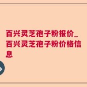百兴灵芝孢子粉报价_百兴灵芝孢子粉价格信息