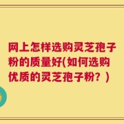 网上怎样选购灵芝孢子粉的质量好(如何选购优质的灵芝孢子粉？)
