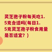 灵芝孢子粉每天吃1.5克合适吗(每日1.5克灵芝孢子粉食用量是否适宜？)
