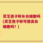 灵芝孢子粉补白细胞吗(灵芝孢子粉可提高白细胞吗？)