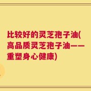 比较好的灵芝孢子油(高品质灵芝孢子油——重塑身心健康)