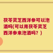 茯苓灵芝西洋参可以泡酒吗(可以用茯苓灵芝西洋参来泡酒吗？)