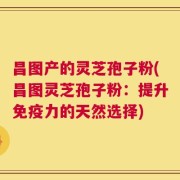 昌图产的灵芝孢子粉(昌图灵芝孢子粉：提升免疫力的天然选择)