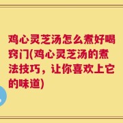 鸡心灵芝汤怎么煮好喝窍门(鸡心灵芝汤的煮法技巧，让你喜欢上它的味道)
