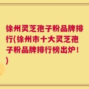 徐州灵芝孢子粉品牌排行(徐州市十大灵芝孢子粉品牌排行榜出炉！)