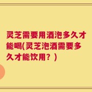灵芝需要用酒泡多久才能喝(灵芝泡酒需要多久才能饮用？)